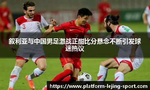 叙利亚与中国男足激战正酣比分悬念不断引发球迷热议